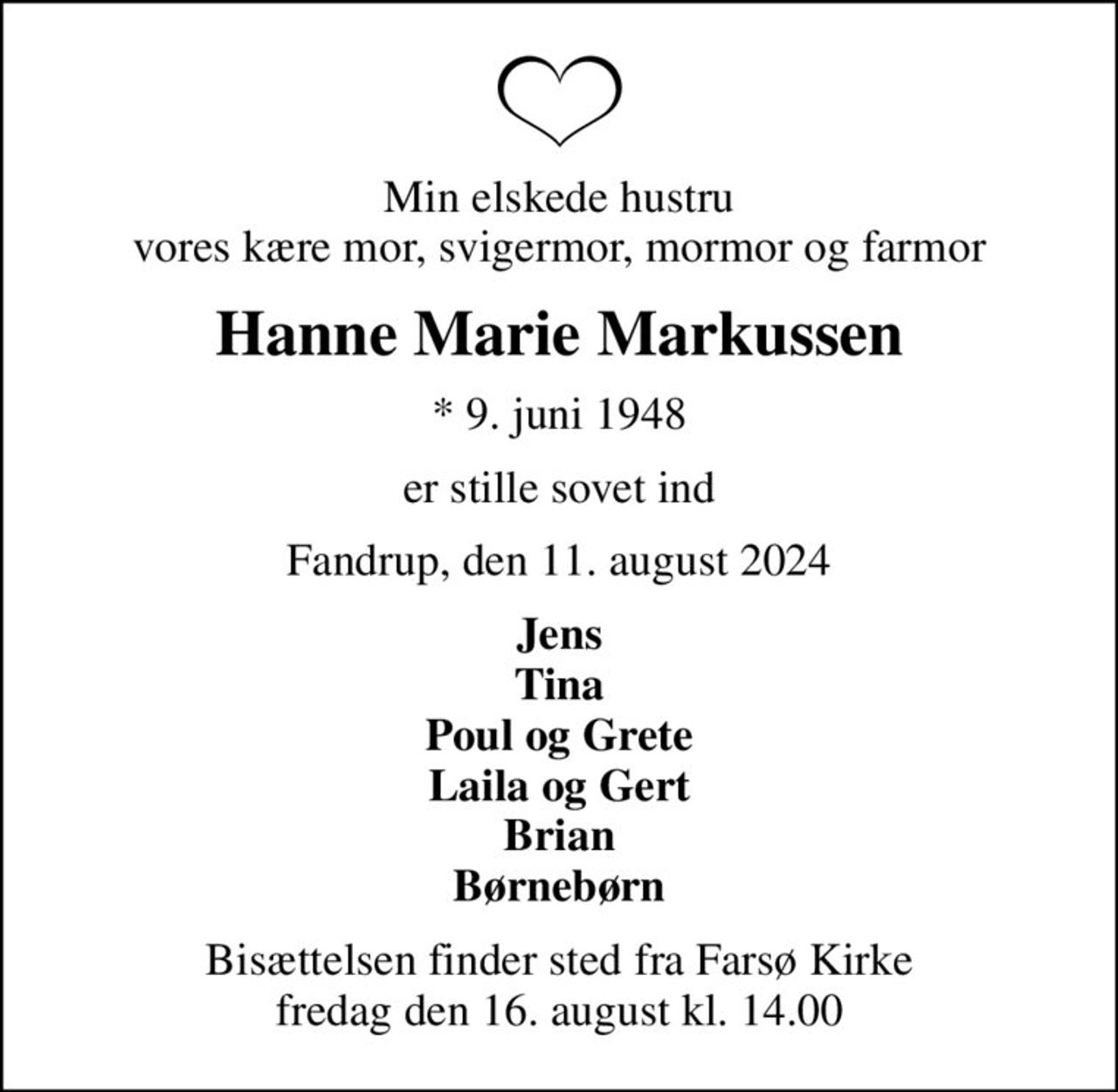 Min elskede hustru vores kære mor, svigermor, mormor og farmor
Hanne Marie Markussen
* 9. juni 1948
er stille sovet ind
Fandrup, den 11. august 2024
Jens Tina Poul og Grete Laila og Gert Brian Børnebørn
Bisættelsen finder sted fra Farsø Kirke  fredag den 16. august kl. 14.00
