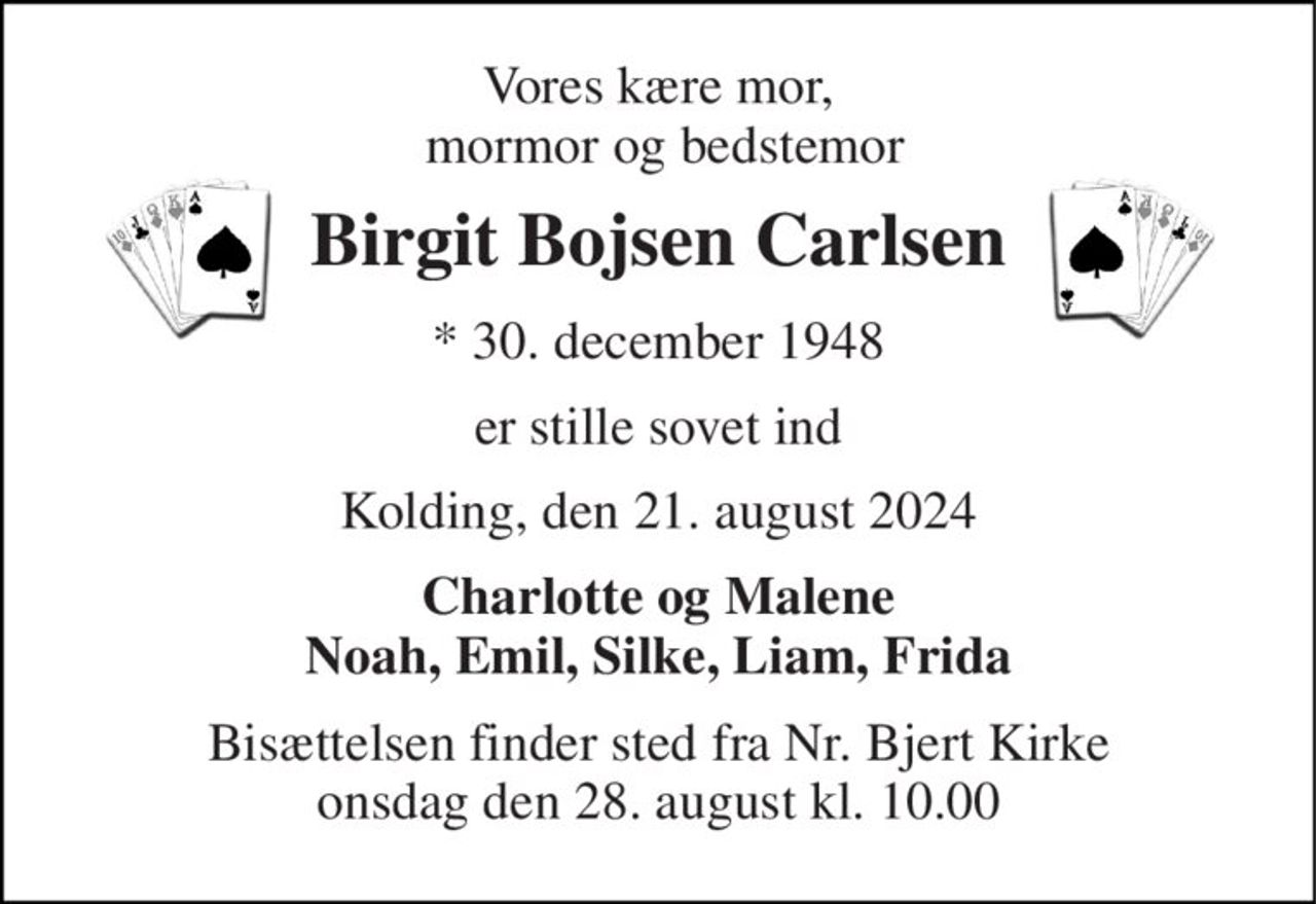 Vores kære mor,  mormor og bedstemor 
Birgit Bojsen Carlsen 
*​ 30. december 1948 
er stille sovet ind 
Kolding, den 21. august 2024 
Charlotte og Malene Noah, Emil, Silke, Liam, Frida 
Bisættelsen​ finder sted fra Nr. Bjert Kirke​ onsdag den 28. august​ kl. 10.00
