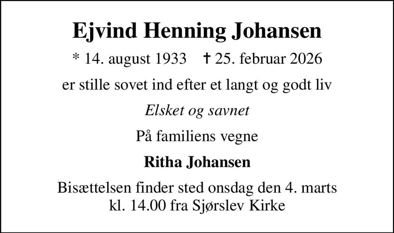 Ejvind Henning Johansen
* 14. august 1933    ✝ 25. februar 2026
er stille sovet ind efter et langt og godt liv
Elsket og savnet
På familiens vegne
Ritha Johansen
Bisættelsen finder sted onsdag den 4. marts kl. 14.00 fra Sjørslev Kirke