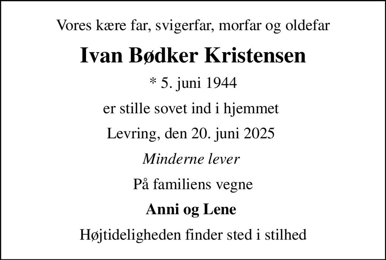 Vores kære far, svigerfar, morfar og oldefar
Ivan Bødker Kristensen
* 5. juni 1944
er stille sovet ind i hjemmet 
Levring, den 20. juni 2025 
Minderne lever 
På familiens vegne
Anni og Lene 
Højtideligheden finder sted i stilhed