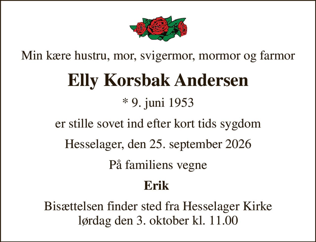 Min kære hustru, mor, svigermor, mormor og farmor
Elly Korsbak Andersen
* 9. juni 1953
er stille sovet ind efter kort tids sygdom
Hesselager, den 25. september 2026
På familiens vegne
Erik 
Bisættelsen finder sted fra Hesselager Kirke  lørdag den 3. oktober kl. 11.00