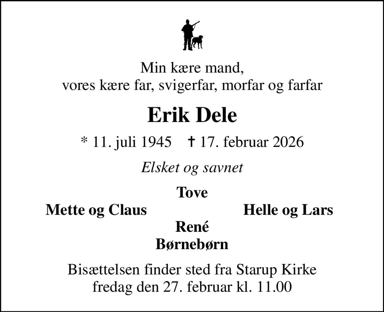 Min kære mand, vores kære far, svigerfar, morfar og farfar
Erik Dele
* 11. juli 1945    ✝ 17. februar 2026
Elsket og savnet
Tove
Mette og Claus
Helle og Lars
Bisættelsen finder sted fra Starup Kirke  fredag den 27. februar kl. 11.00