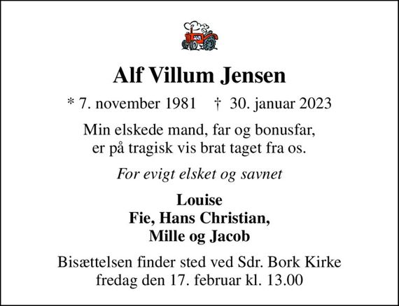 Alf Villum Jensen
* 7. november 1981    &#x271d; 30. januar 2023
Min elskede mand, far og bonusfar, er på tragisk vis brat taget fra os.
For evigt elsket og savnet
Louise Fie, Hans Christian, Mille og Jacob
Bisættelsen finder sted ved Sdr. Bork Kirke  fredag den 17. februar kl. 13.00