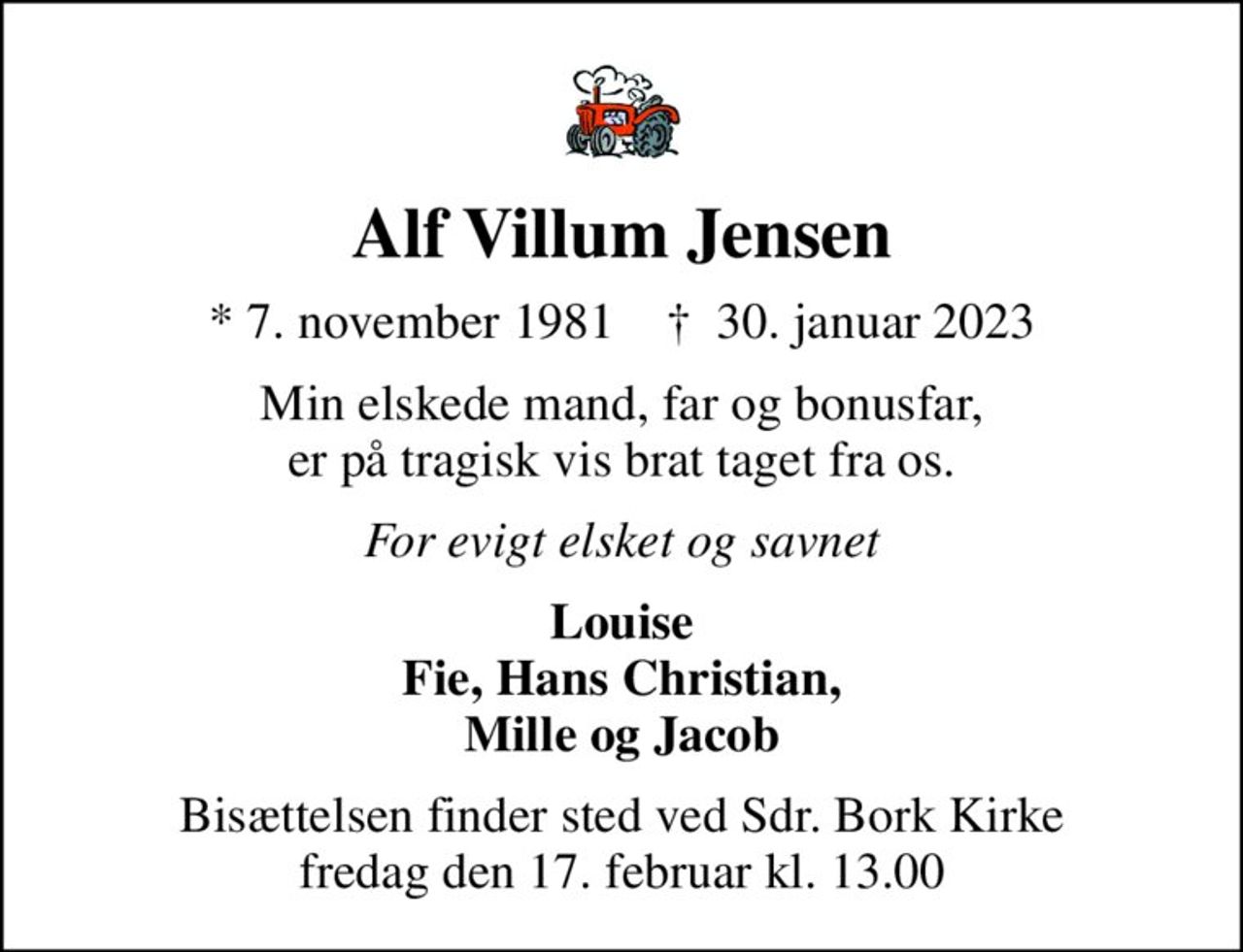 Alf Villum Jensen
* 7. november 1981    ✝ 30. januar 2023
Min elskede mand, far og bonusfar, er på tragisk vis brat taget fra os.
For evigt elsket og savnet
Louise Fie, Hans Christian, Mille og Jacob
Bisættelsen finder sted ved Sdr. Bork Kirke  fredag den 17. februar kl. 13.00