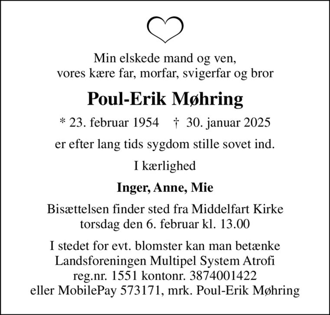 Min elskede mand og ven, vores kære far, morfar, svigerfar og bror
Poul-Erik Møhring
* 23. februar 1954    ✝ 30. januar 2025
er efter lang tids sygdom stille sovet ind.
I kærlighed
Inger, Anne, Mie
Bisættelsen finder sted fra Middelfart Kirke  torsdag den 6. februar kl. 13.00 
I stedet for evt. blomster kan man betænke
					Landsforeningen Multipel System Atrofi 0mrk. Poul-Erik
					Møhring
I stedet for evt. blomster kan man betænke Landsforeningen Multipel System Atrofi reg.nr. 1551 kontonr. 3874001422 eller MobilePay 573171, mrk. Poul-Erik Møhring