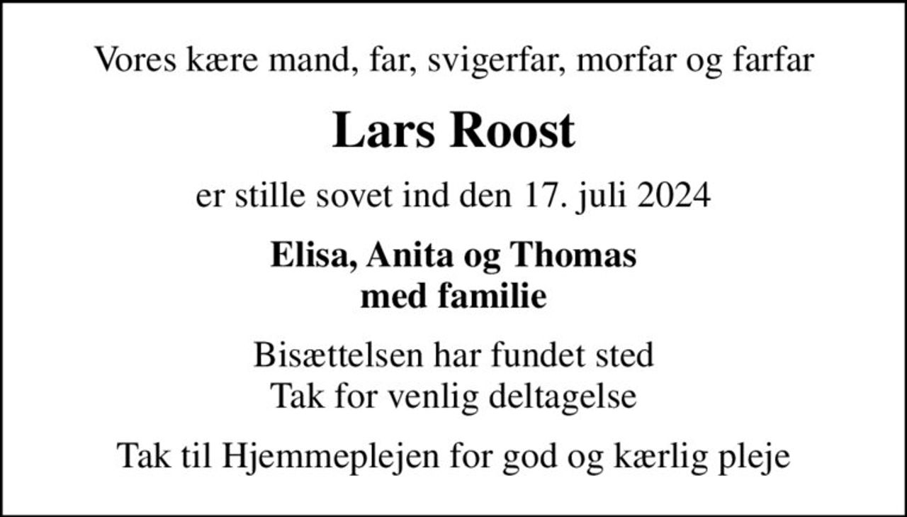 Vores kære mand, far, svigerfar, morfar og farfar
Lars Roost
er stille sovet ind den 17. juli 2024
Elisa, Anita og Thomas med familie
Bisættelsen har fundet sted Tak for venlig deltagelse
Tak til Hjemmeplejen for god og kærlig pleje