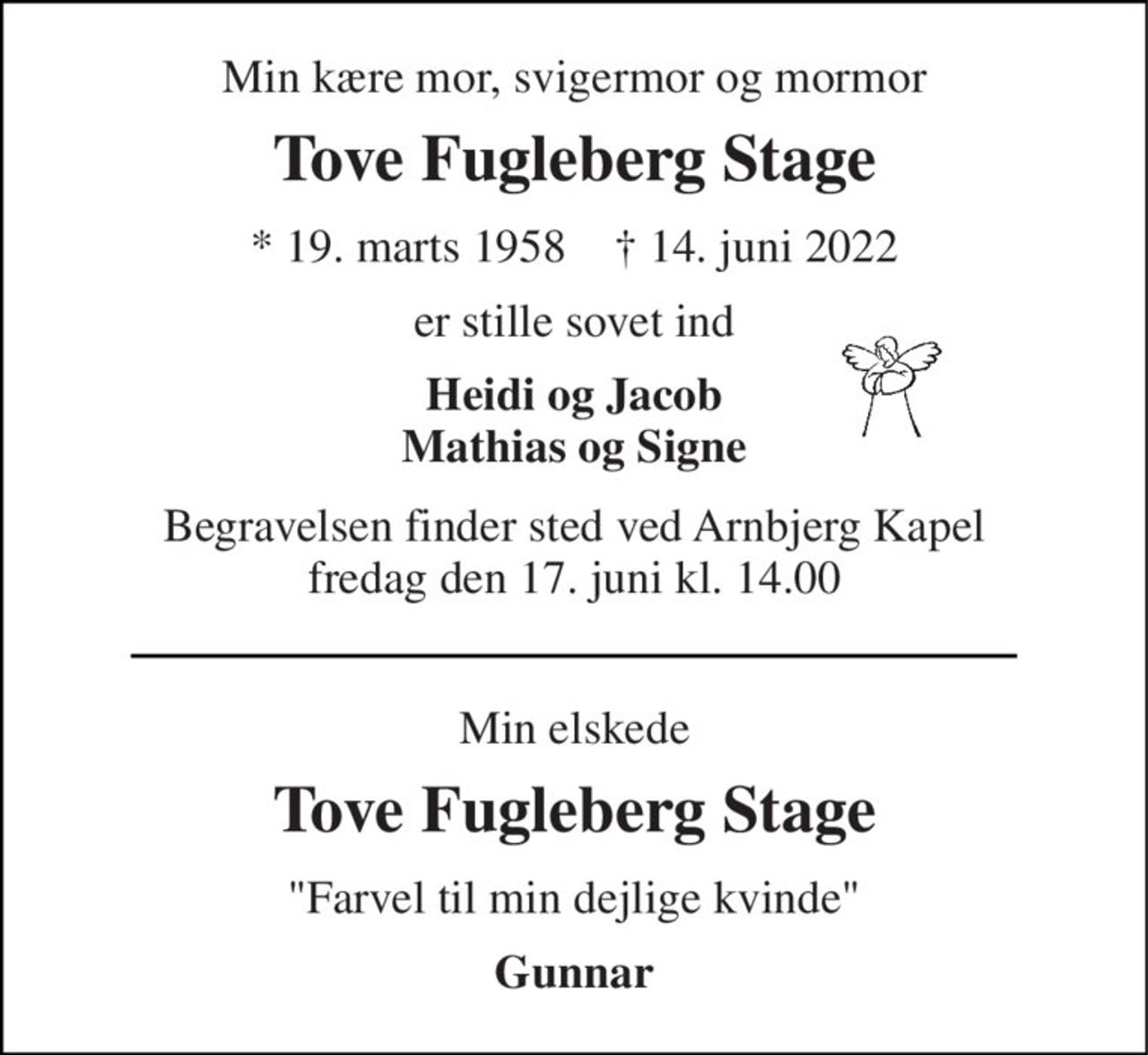 Min kære mor, svigermor og mormor 
Tove Fugleberg Stage 
*​​ 19. marts 1958​​    †​​ 14. juni 2022 
er stille sovet ind 
Heidi og Jacob Mathias og Signe 
Begravelsen​​ finder sted ved Arnbjerg Kapel​​ fredag den 17. juni​​ kl. 14.00 
Min elskede 
Tove Fugleberg Stage 
"Farvel til min dejlige kvinde" 
Gunnar