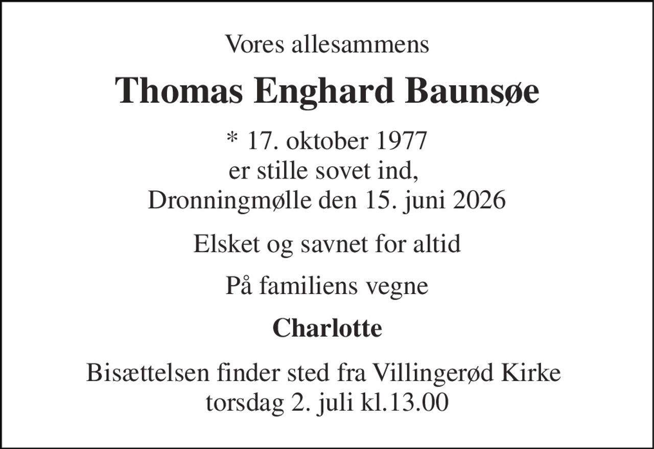 Vores allesammens 
Thomas Enghard Baunsøe 
* 17. oktober 1977 er stille sovet ind,  Dronningmølle den 15. juni 2026 
Elsket og savnet for altid 
På familiens vegne 
Charlotte 
Bisættelsen finder sted fra Villingerød Kirke  torsdag 2. juli kl.13.00