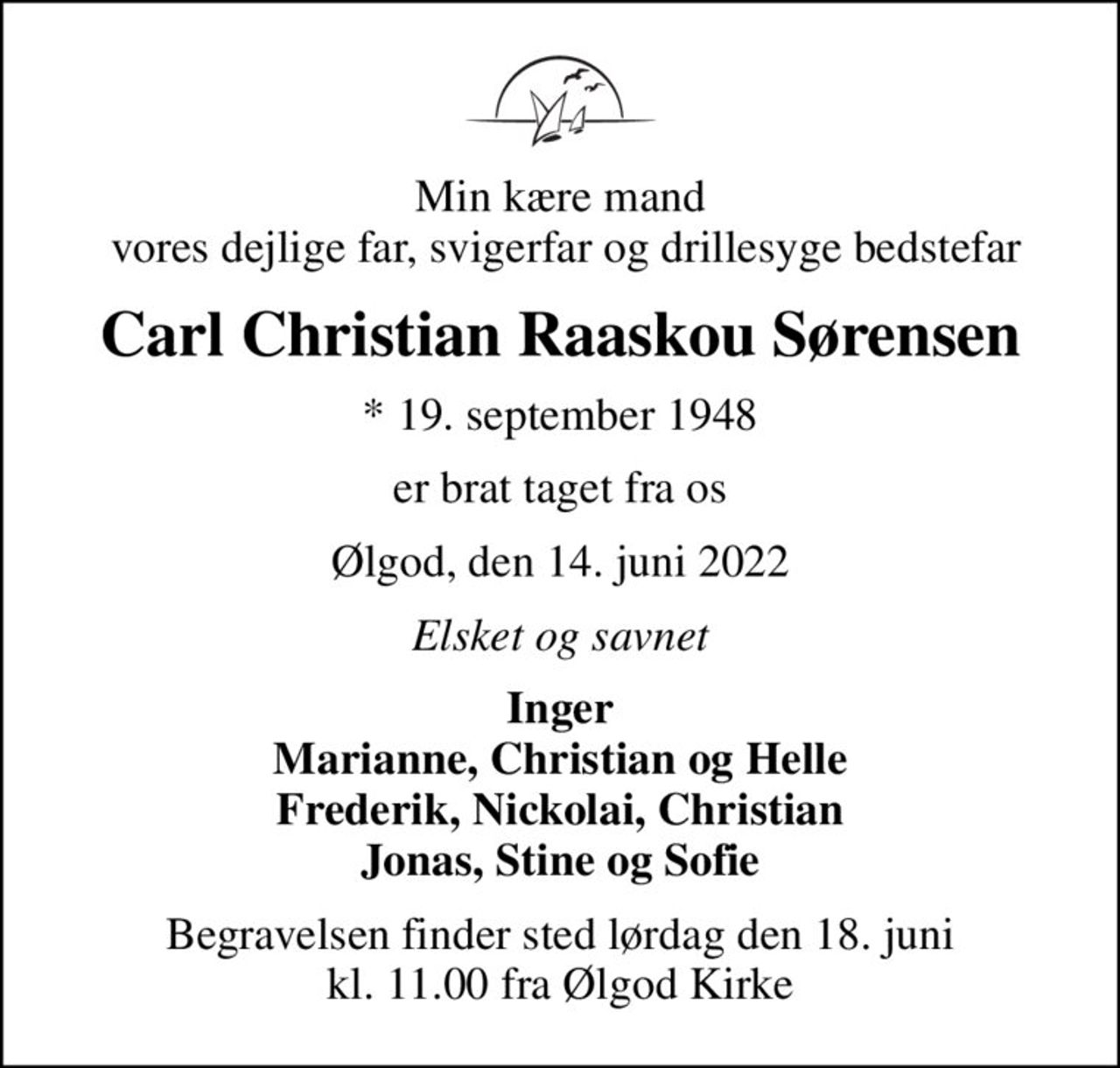 Min kære mand  vores dejlige far, svigerfar og drillesyge bedstefar
Carl Christian Raaskou Sørensen
* 19. september 1948
er brat taget fra os
Ølgod, den 14. juni 2022
Elsket og savnet
Inger Marianne, Christian og Helle Frederik, Nickolai, Christian Jonas, Stine og Sofie
Begravelsen finder sted lørdag den 18. juni kl. 11.00 fra Ølgod Kirke