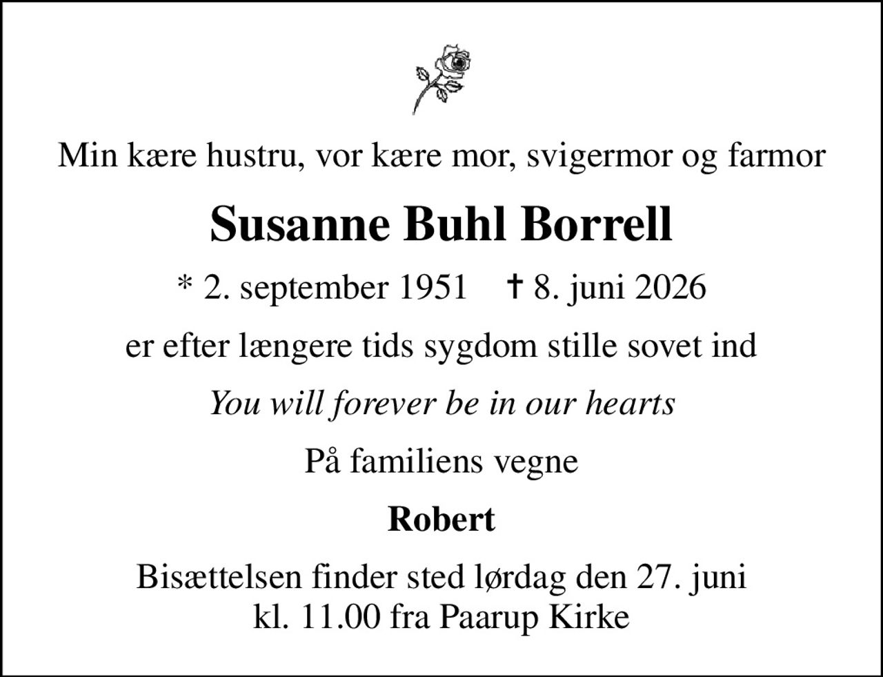 Min kære hustru, vor kære mor, svigermor og farmor
Susanne Buhl Borrell
* 2. september 1951    ✝ 8. juni 2026
er efter længere tids sygdom stille sovet ind
You will forever be in our hearts
På familiens vegne
Robert
Bisættelsen finder sted lørdag den 27. juni kl. 11.00 fra Paarup Kirke