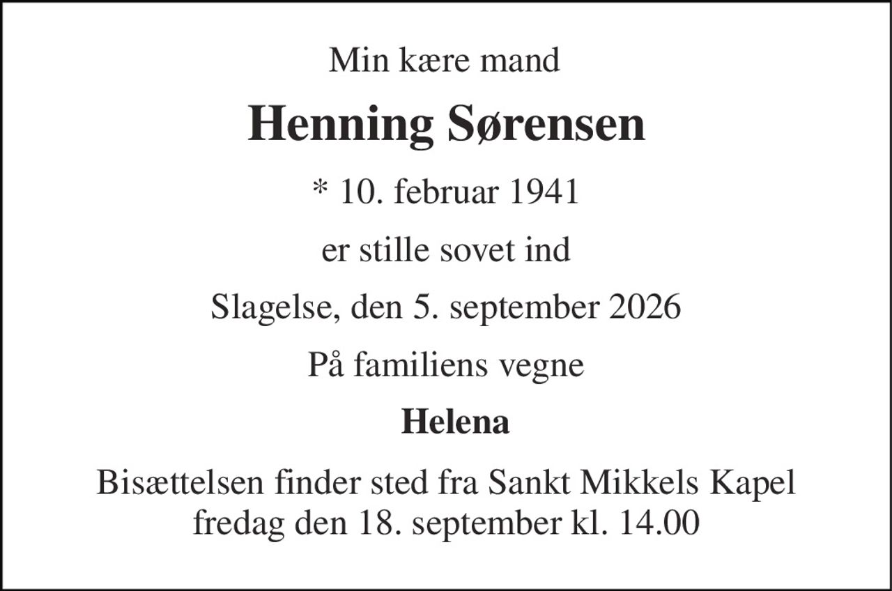 Min kære mand 
Henning Sørensen 
* 10. februar 1941 
er stille sovet ind 
Slagelse, den 5. september 2026 
På familiens vegne 
Helena  
Bisættelsen​ finder sted fra Sankt Mikkels Kapel​ fredag den 18. september​ kl. 14.00