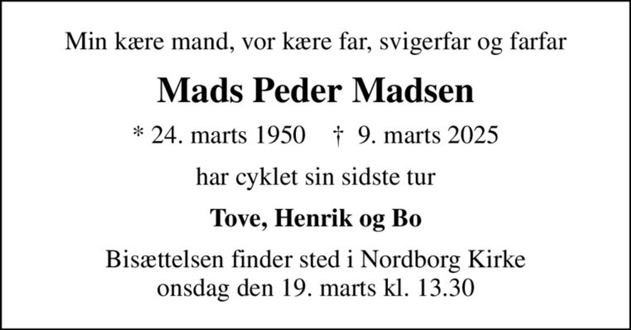 Min kære mand, vor kære far, svigerfar og farfar
Mads Peder Madsen
* 24. marts 1950    ✝ 9. marts 2025
har cyklet sin sidste tur
Tove, Henrik og Bo
Bisættelsen finder sted i Nordborg Kirke  onsdag den 19. marts kl. 13.30