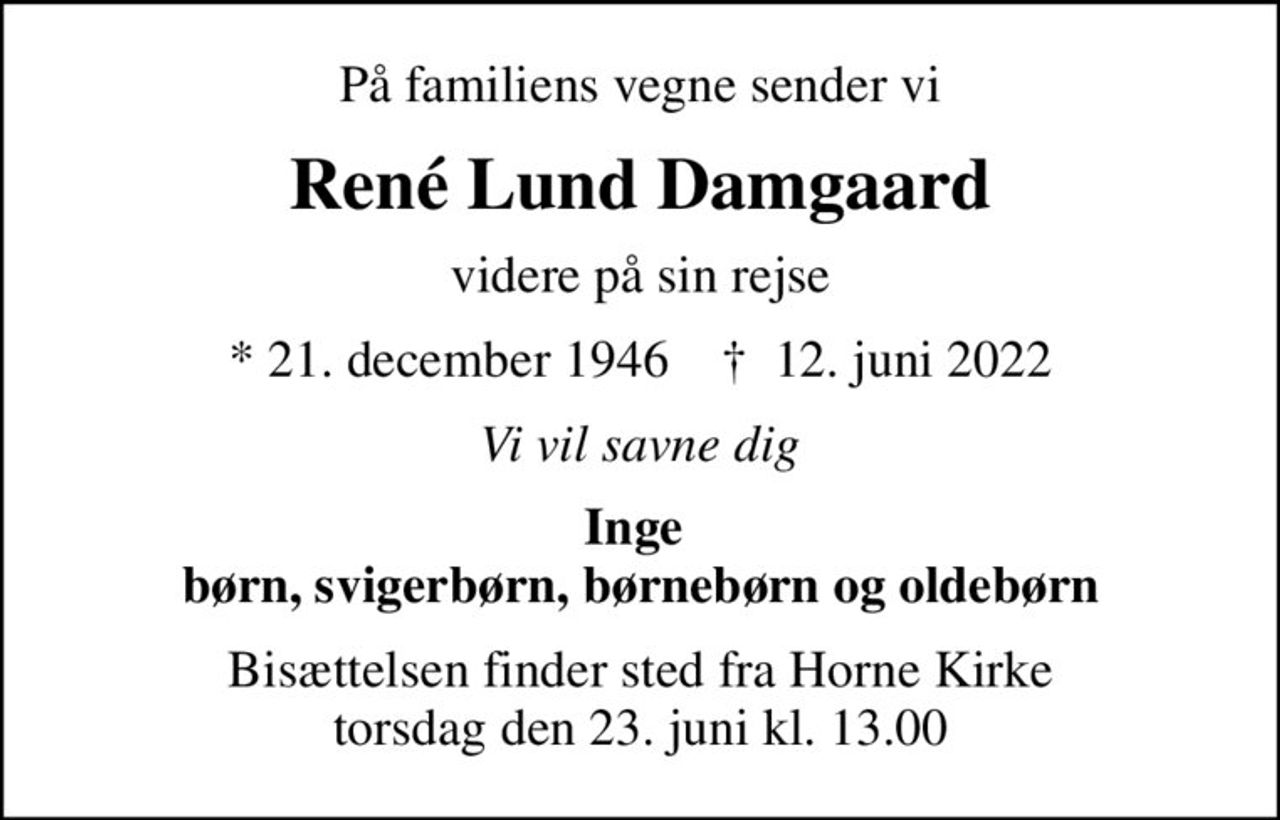 På familiens vegne sender vi
René Lund Damgaard
videre på sin rejse
* 21. december 1946    ✝ 12. juni 2022
Vi vil savne dig
Inge  børn, svigerbørn, børnebørn og oldebørn
Bisættelsen finder sted fra Horne Kirke  torsdag den 23. juni kl. 13.00