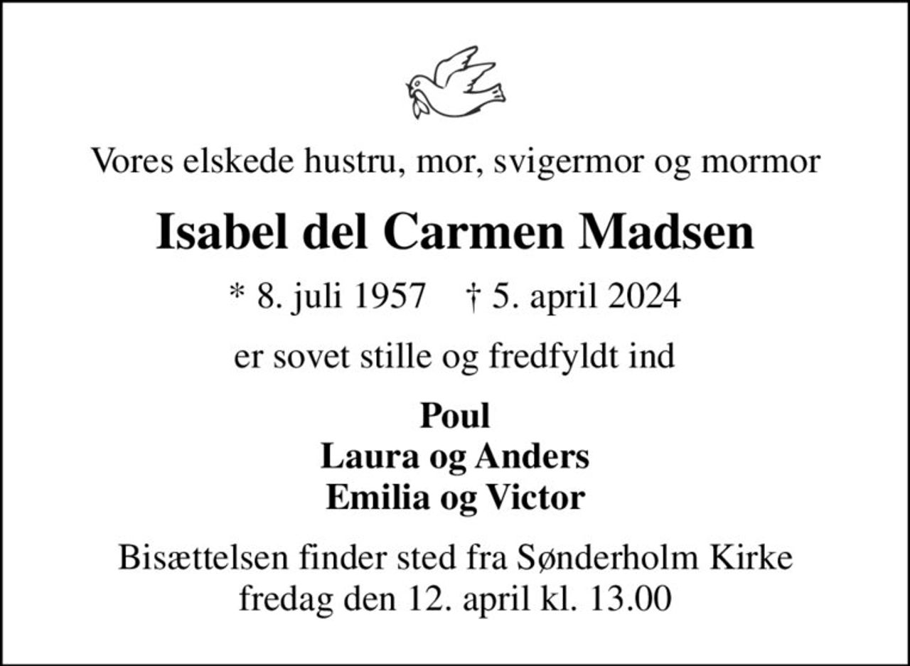 Vores elskede hustru, mor, svigermor og mormor
Isabel del Carmen Madsen
* 8. juli 1957    ✝ 5. april 2024
er sovet stille og fredfyldt ind
Poul Laura og Anders Emilia og Victor
Bisættelsen finder sted fra Sønderholm Kirke  fredag den 12. april kl. 13.00
