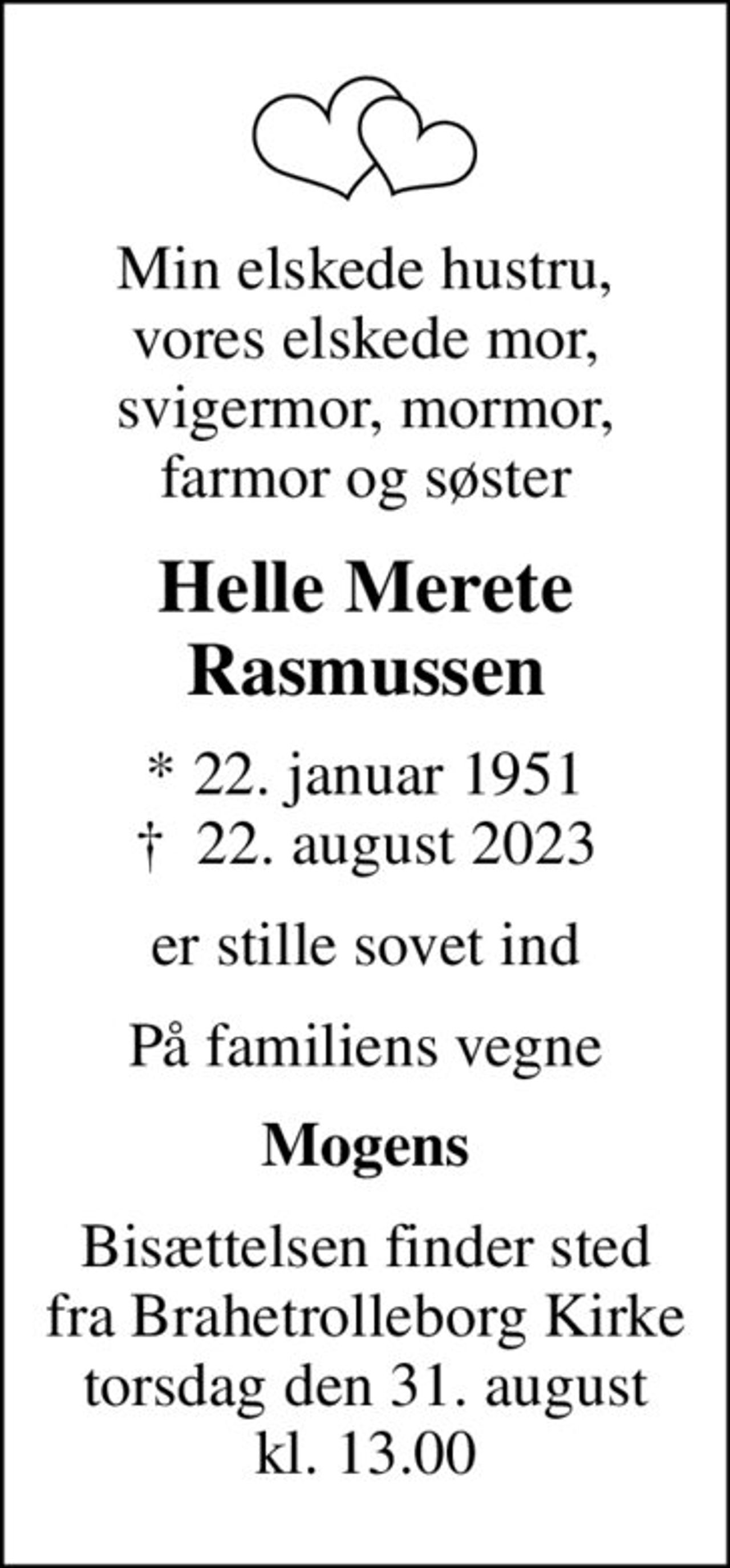 Min elskede hustru, vores elskede mor, svigermor, mormor, farmor og søster
Helle Merete Rasmussen
* 22. januar 1951
						✝ 22. august 2023
er stille sovet ind
På familiens vegne
Mogens
Bisættelsen finder sted fra Brahetrolleborg Kirke torsdag den 31. august kl. 13.00