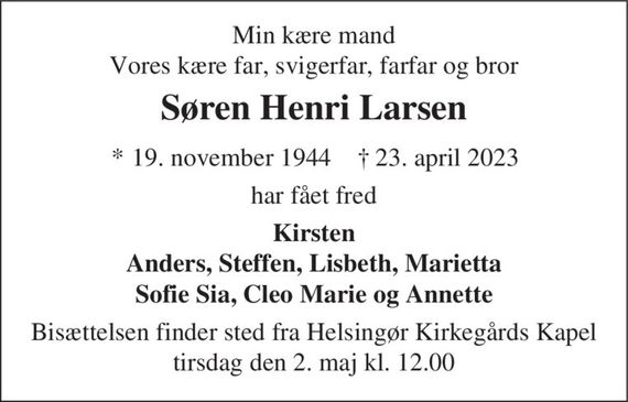 Min kære mand Vores kære far, svigerfar, farfar og bror
Søren Henri Larsen
* 19. november 1944    &#x271d; 23. april 2023
har fået fred
Kirsten Anders, Steffen, Lisbeth, Marietta Sofie Sia, Cleo Marie og Annette
Bisættelsen finder sted fra Helsingør Kirkegårds Kapel  tirsdag den 2. maj kl. 12.00