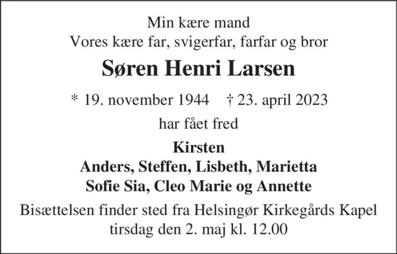 Min kære mand Vores kære far, svigerfar, farfar og bror
Søren Henri Larsen
* 19. november 1944    ✝ 23. april 2023
har fået fred
Kirsten Anders, Steffen, Lisbeth, Marietta Sofie Sia, Cleo Marie og Annette
Bisættelsen finder sted fra Helsingør Kirkegårds Kapel  tirsdag den 2. maj kl. 12.00