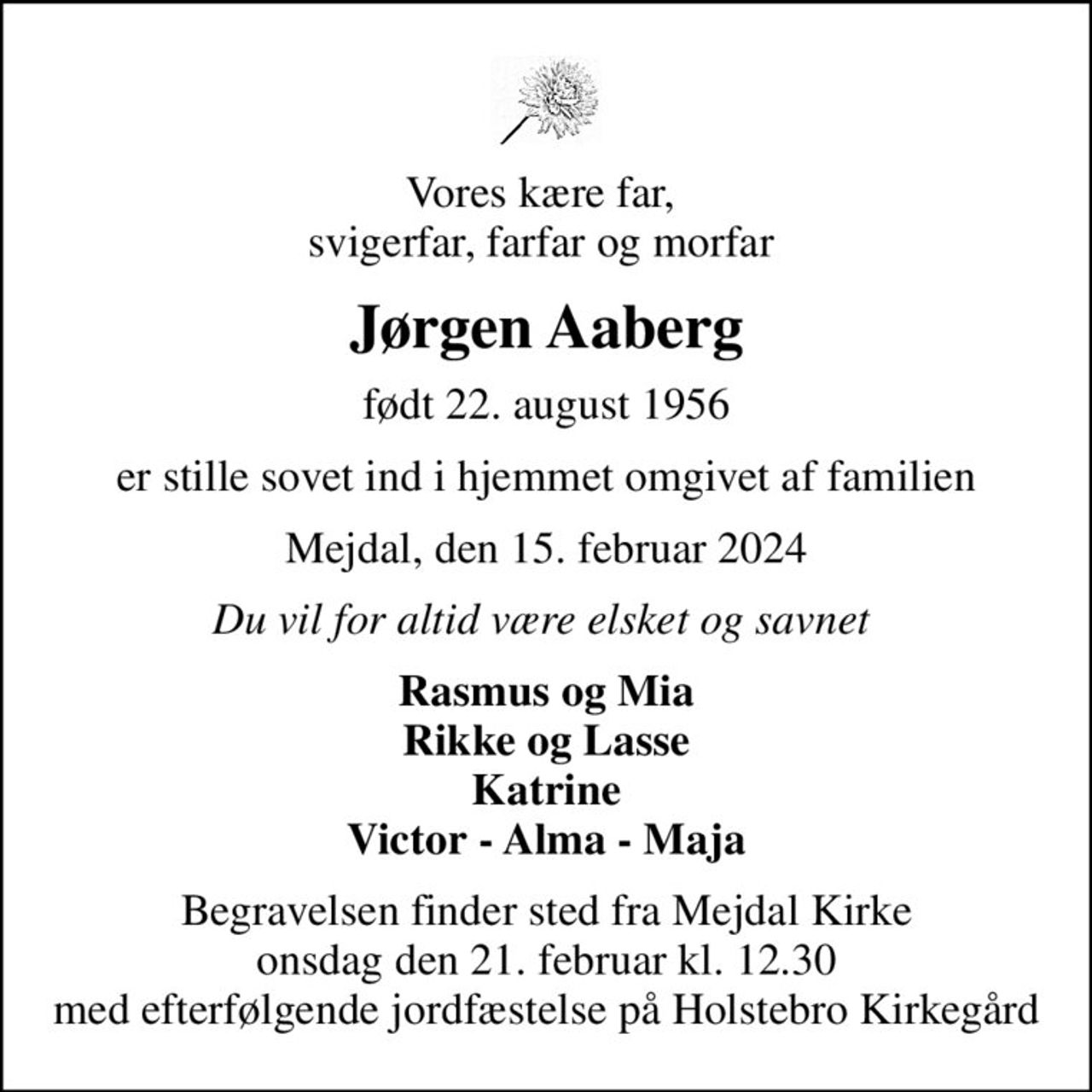 Vores kære far,  svigerfar, farfar og morfar 
Jørgen Aaberg
født 22. august 1956
er stille sovet ind i hjemmet omgivet af familien
Mejdal, den 15. februar 2024
Du vil for altid være elsket og savnet 
Rasmus og Mia Rikke og Lasse Katrine Victor - Alma - Maja
Begravelsen finder sted fra Mejdal Kirke  onsdag den 21. februar kl. 12.30  med efterfølgende jordfæstelse på Holstebro Kirkegård