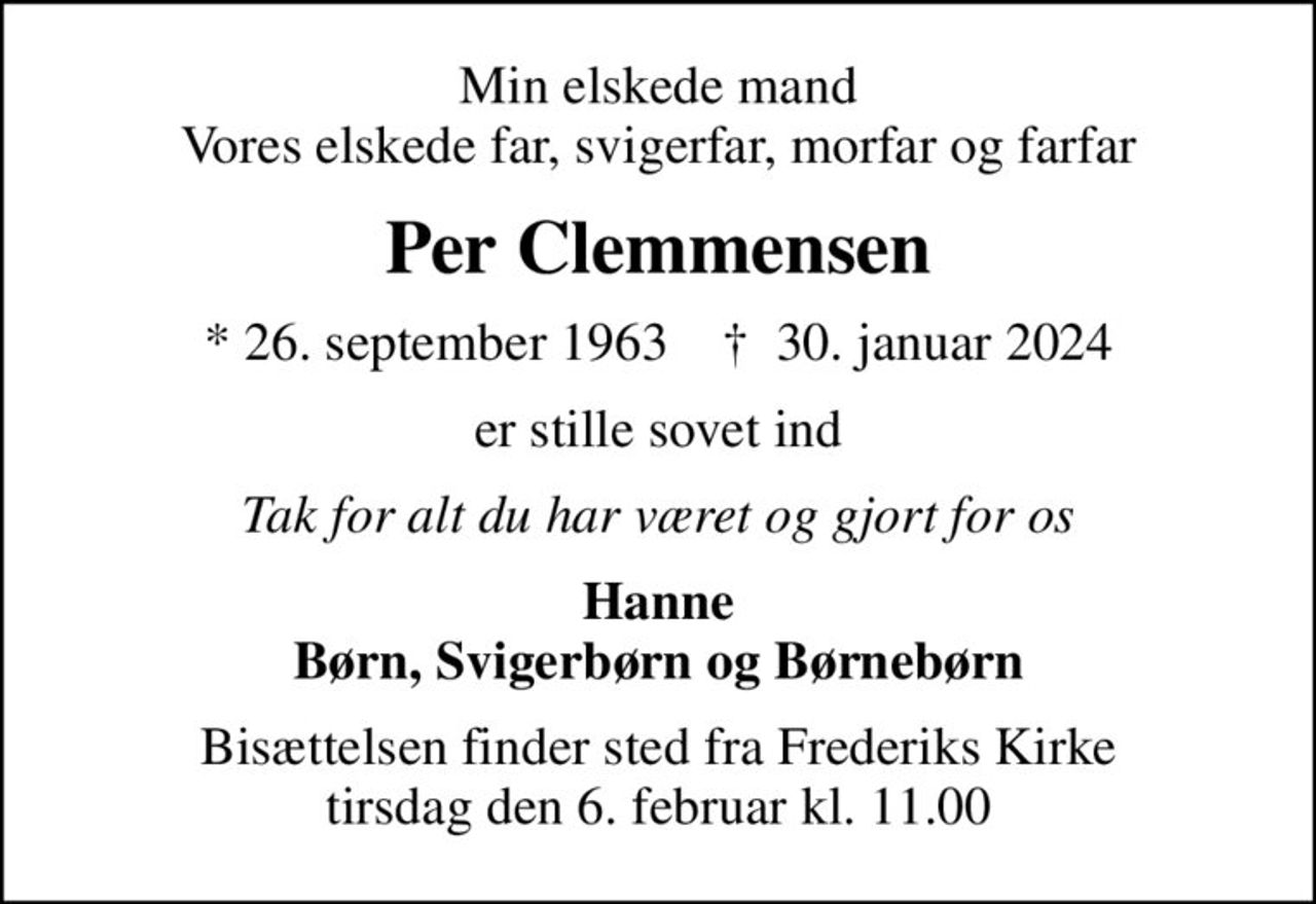 Min elskede mand Vores elskede far, svigerfar, morfar og farfar
Per Clemmensen
* 26. september 1963    ✝ 30. januar 2024
er stille sovet ind
Tak for alt du har været og gjort for os
Hanne Børn, Svigerbørn og Børnebørn
Bisættelsen finder sted fra Frederiks Kirke  tirsdag den 6. februar kl. 11.00