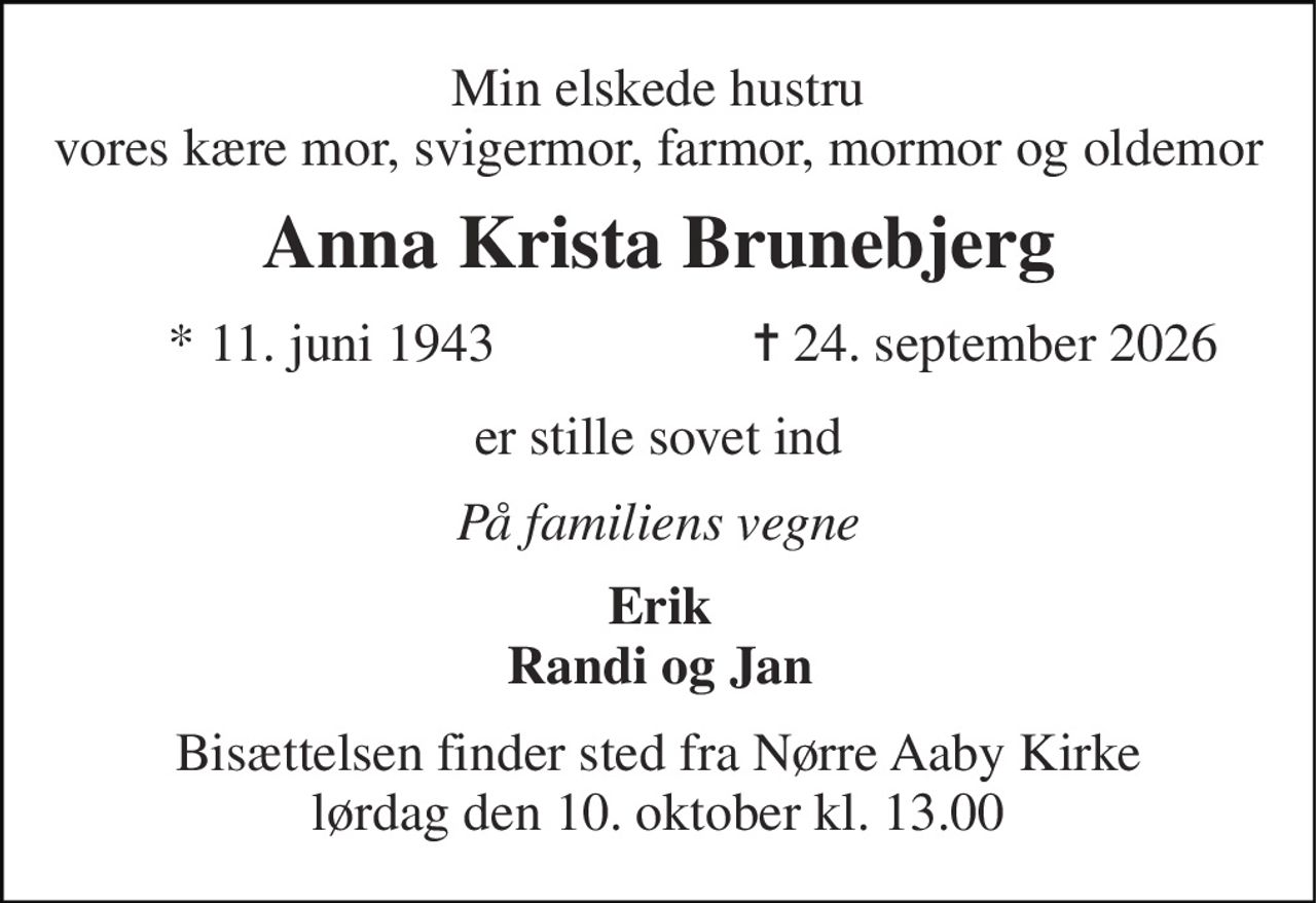 Min elskede hustru vores kære mor, svigermor, farmor, mormor og oldemor 
Anna Krista Brunebjerg 
*​ 11. juni 1943 
✝ 24. september 2026 
er stille sovet ind 
På familiens vegne 
Erik Randi og Jan 
Bisættelsen​ finder sted fra Nørre Aaby Kirke​ lørdag den 10. oktober​ kl. 13.00