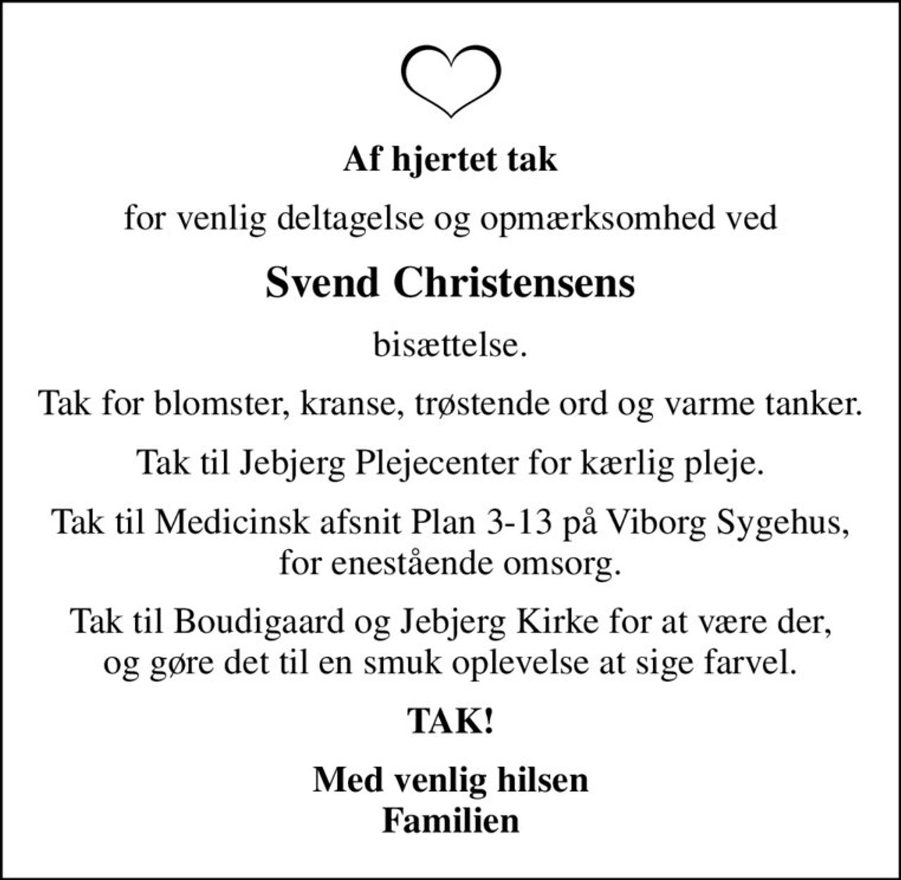 Af hjertet tak
for venlig deltagelse og opmærksomhed ved
Svend Christensens
bisættelse.
Tak for blomster, kranse, trøstende ord og varme tanker.
Tak til Jebjerg Plejecenter for kærlig pleje.
Tak til Medicinsk afsnit Plan 3-13 på Viborg Sygehus, for enestående omsorg.
Tak til Boudigaard og Jebjerg Kirke for at være der, og gøre det til en smuk oplevelse at sige farvel.
TAK!
Med venlig hilsen Familien