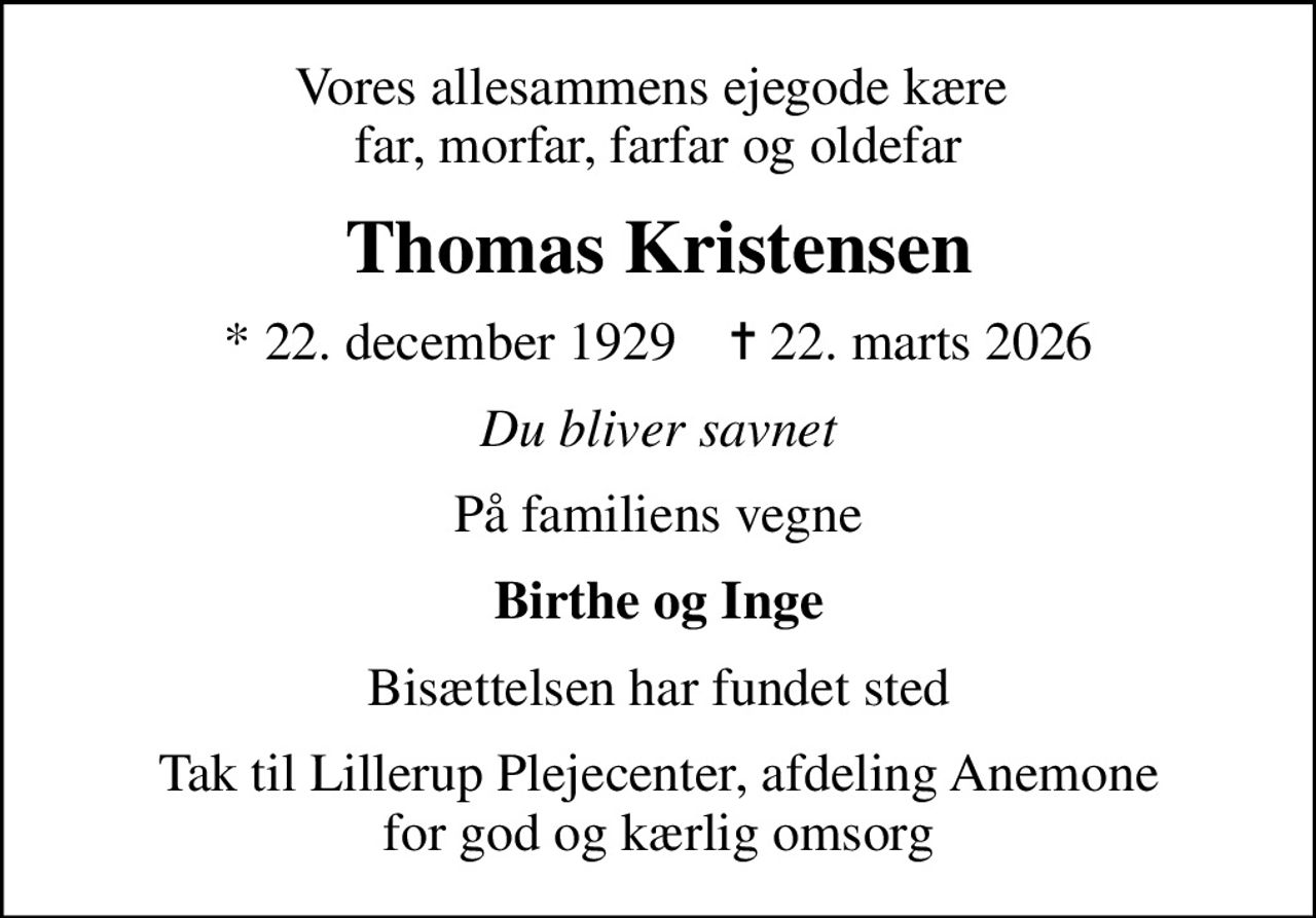 Vores allesammens ejegode kære  far, morfar, farfar og oldefar
Thomas Kristensen
* 22. december 1929    ✝ 22. marts 2026
Du bliver savnet
På familiens vegne
Birthe og Inge
Bisættelsen har fundet sted
Tak til Lillerup Plejecenter, afdeling Anemone for god og kærlig omsorg