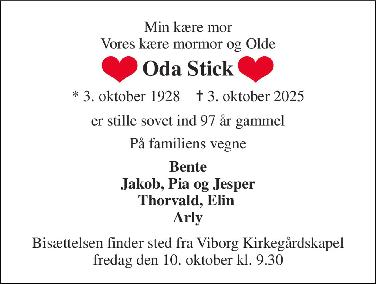 Min kære mor Vores kære mormor og Olde 
Oda Stick 
*​ 3. oktober 1928​    ✝​ 3. oktober 2025 
er stille sovet ind 97 år gammel 
På familiens vegne 
Bente Jakob, Pia og Jesper Thorvald, Elin  Arly 
Bisættelsen​ finder sted fra Viborg Kirkegårdskapel​ fredag den 10. oktober​ kl. 9.30