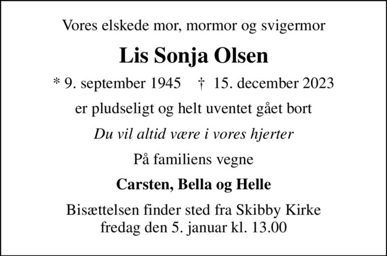 Vores elskede mor, mormor og svigermor
Lis Sonja Olsen
* 9. september 1945    ✝ 15. december 2023
er pludseligt og helt uventet gået bort
Du vil altid være i vores hjerter
På familiens vegne
Carsten, Bella og Helle
Bisættelsen finder sted fra Skibby Kirke  fredag den 5. januar kl. 13.00