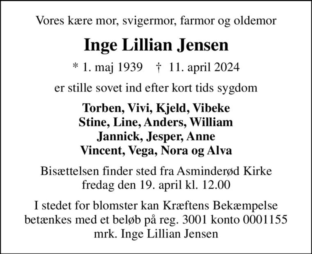 Vores kære mor, svigermor, farmor og oldemor
Inge Lillian Jensen
* 1. maj 1939    ✝ 11. april 2024
er stille sovet ind efter kort tids sygdom
Torben, Vivi, Kjeld, Vibeke Stine, Line, Anders, William Jannick, Jesper, Anne Vincent, Vega, Nora og Alva
Bisættelsen finder sted fra Asminderød Kirke  fredag den 19. april kl. 12.00 
I stedet for evt. blomster kan man betænke
					Kræftens Bekæmpelse reg.3001konto0001155mrk. Inge Lillian
					Jensen
I stedet for blomster kan Kræftens Bekæmpelse betænkes med et beløb på reg. 3001 konto 0001155 mrk. Inge Lillian Jensen