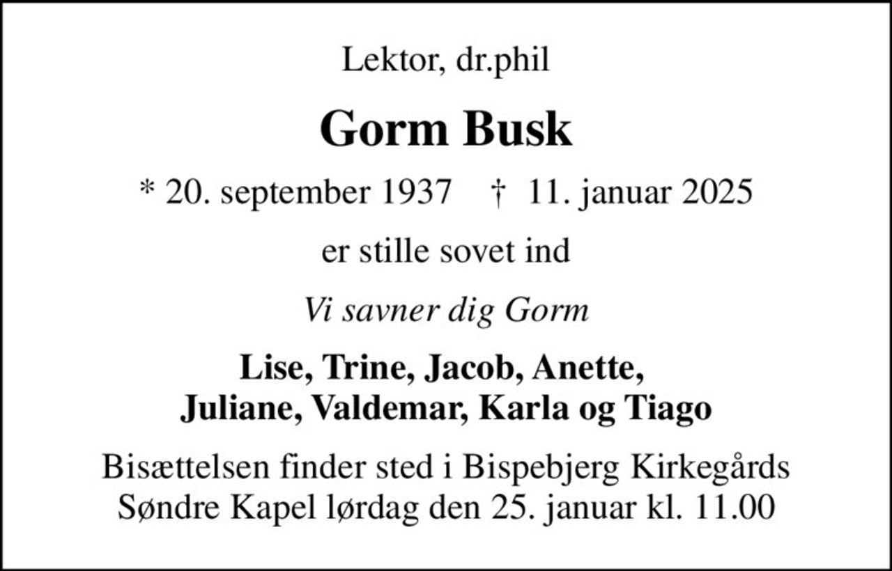 Lektor, dr.phil
Gorm Busk
* 20. september 1937    ✝ 11. januar 2025
er stille sovet ind
Vi savner dig Gorm
Lise, Trine, Jacob, Anette,  Juliane, Valdemar, Karla og Tiago
Bisættelsen finder sted i Bispebjerg Kirkegårds Søndre Kapel lørdag den 25. januar kl. 11.00