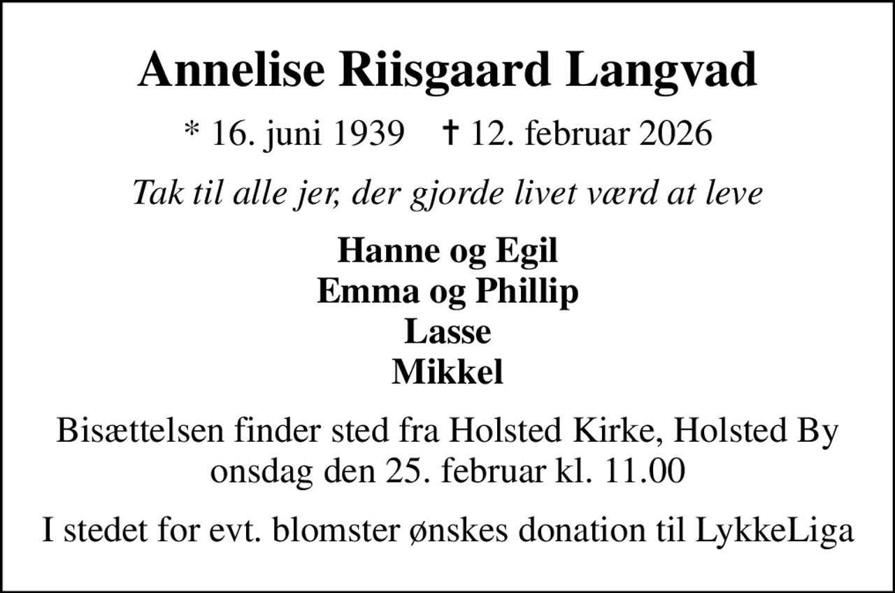 Annelise Riisgaard Langvad
* 16. juni 1939    ✝ 12. februar 2026
Tak til alle jer, der gjorde livet værd at leve
Hanne og Egil Emma og Phillip Lasse Mikkel
Bisættelsen finder sted fra Holsted Kirke, Holsted By  onsdag den 25. februar kl. 11.00 
I stedet for evt. blomster ønskes donation til LykkeLiga
