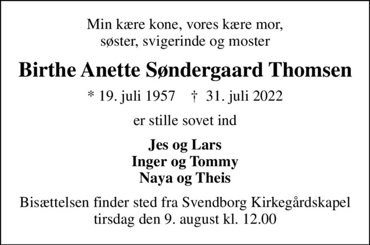 Min kære kone, vores kære mor, søster, svigerinde og moster
Birthe Anette Søndergaard Thomsen
* 19. juli 1957    ✝ 31. juli 2022
er stille sovet ind
Jes og Lars Inger og Tommy Naya og Theis
Bisættelsen finder sted fra Svendborg Kirkegårdskapel  tirsdag den 9. august kl. 12.00