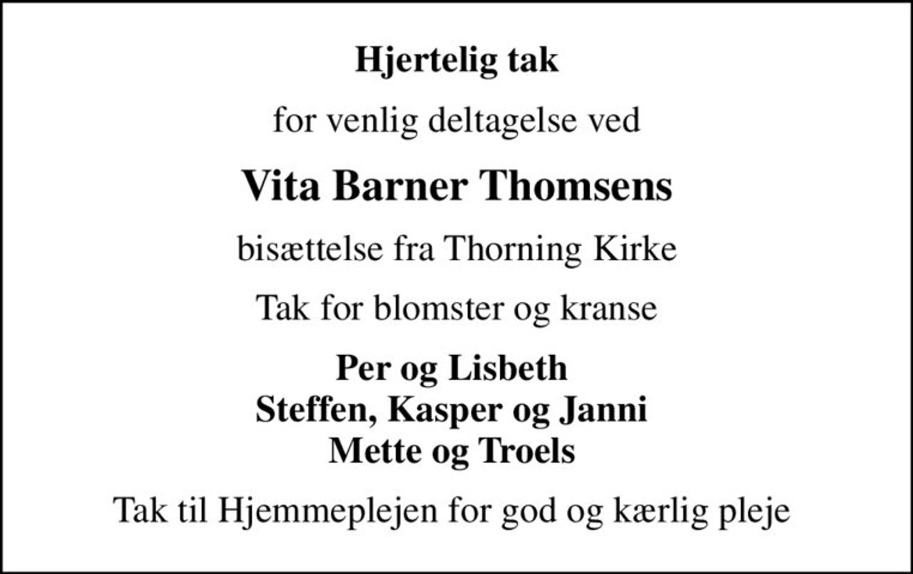 Hjertelig tak
for venlig deltagelse ved
Vita Barner Thomsens
bisættelse fra Thorning Kirke
Tak for blomster og kranse
Per og Lisbeth  Steffen, Kasper og Janni  Mette og Troels 
Tak til Hjemmeplejen for god og kærlig pleje