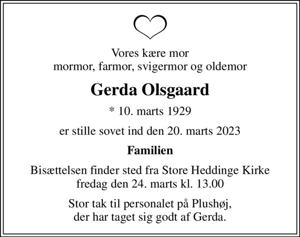 Vores kære mor mormor, farmor, svigermor og oldemor
Gerda Olsgaard
* 10. marts 1929
er stille sovet ind den 20. marts 2023
Familien
Bisættelsen finder sted fra Store Heddinge Kirke  fredag den 24. marts kl. 13.00 
Stor tak til personalet på Plushøj, der har taget sig godt af Gerda.