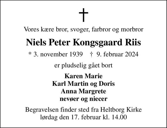 Vores kære bror, svoger, farbror og morbror
Niels Peter Kongsgaard Riis
* 3. november 1939    &#x271d; 9. februar 2024
er pludselig gået bort
Karen Marie Karl Martin og Doris Anna Margrete nevøer og niecer
Begravelsen finder sted fra Heltborg Kirke  lørdag den 17. februar kl. 14.00