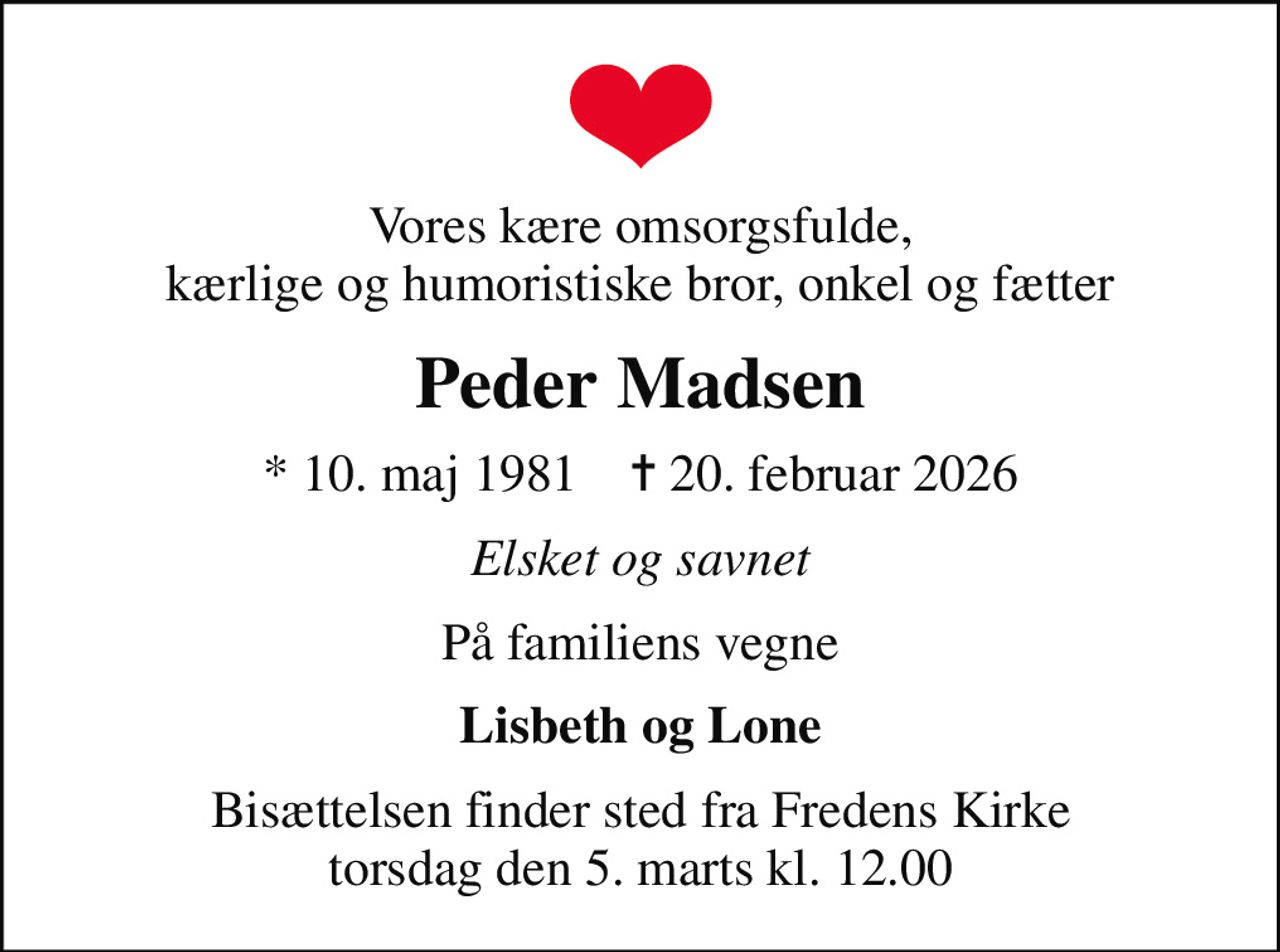 Vores kære omsorgsfulde, kærlige og humoristiske bror, onkel og fætter
Peder Madsen
* 10. maj 1981    ✝ 20. februar 2026
Elsket og savnet
På familiens vegne
Lisbeth og Lone
Bisættelsen finder sted fra Fredens Kirke  torsdag den 5. marts kl. 12.00