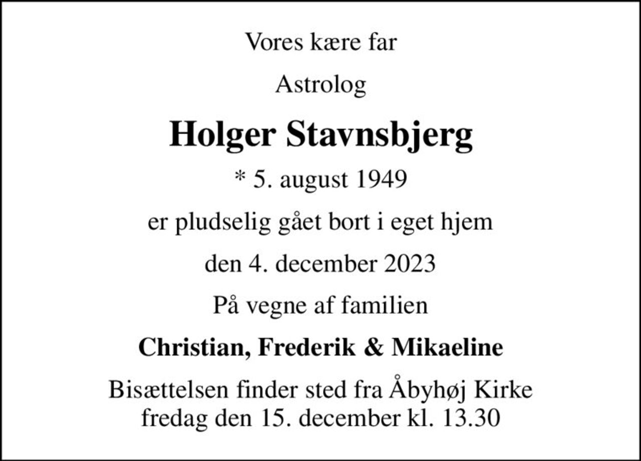 Vores kære far
Astrolog
Holger Stavnsbjerg
* 5. august 1949
er pludselig gået bort i eget hjem
den 4. december 2023
På vegne af familien
Christian, Frederik & Mikaeline
Bisættelsen finder sted fra Åbyhøj Kirke  fredag den 15. december kl. 13.30