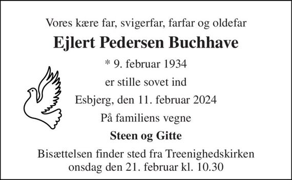 Vores kære far, svigerfar, farfar og oldefar 
Ejlert Pedersen Buchhave 
* 9. februar 1934 
er stille sovet ind 
Esbjerg, den 11. februar 2024 
På familiens vegne 
Steen og Gitte 
Bisættelsen finder sted fra Treenighedskirken onsdag den 21. februar kl. 10.30