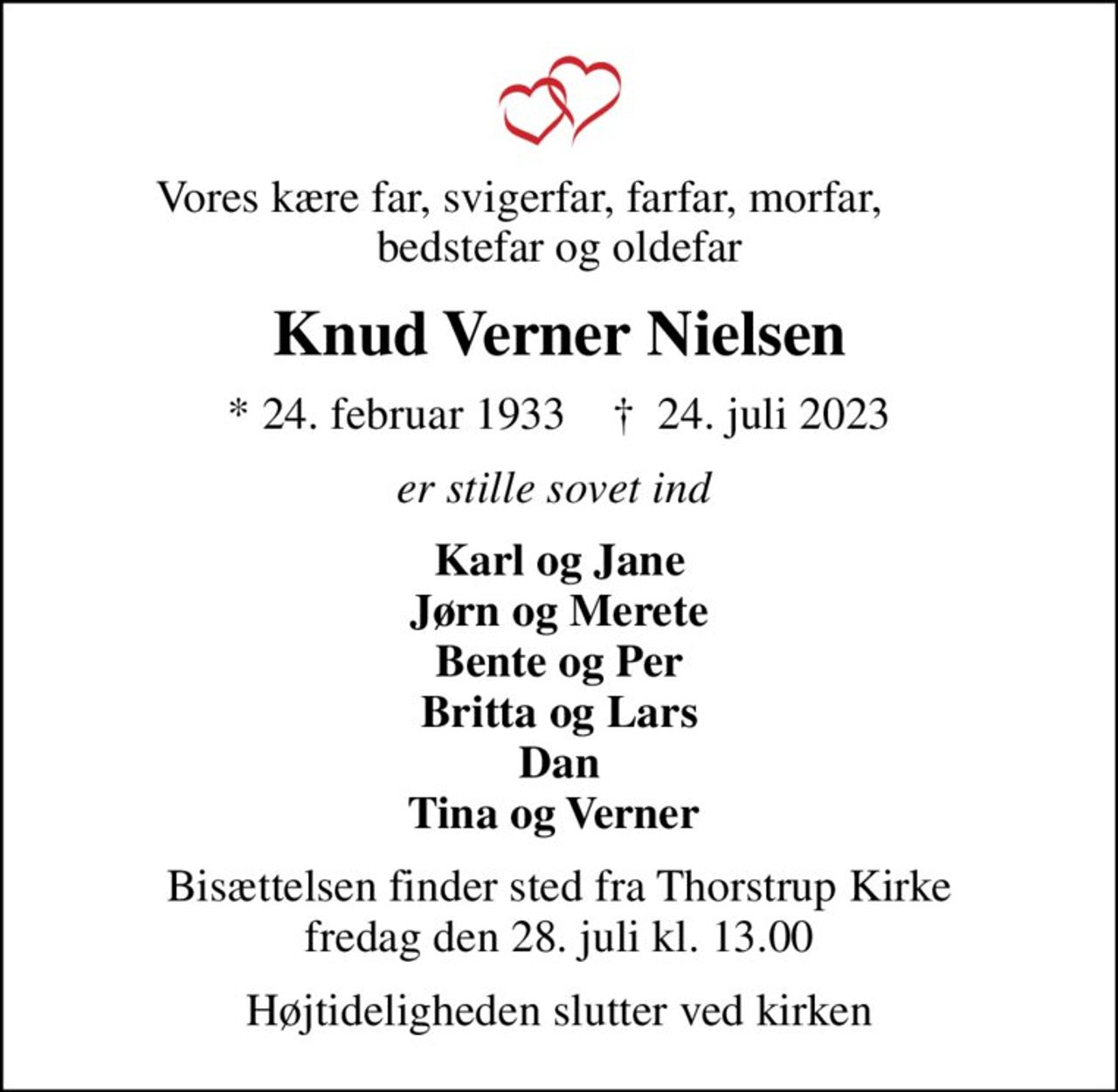 Vores kære far, svigerfar, farfar, morfar,        bedstefar og oldefar
Knud Verner Nielsen
* 24. februar 1933    ✝ 24. juli 2023
er stille sovet ind 
Karl og Jane Jørn og Merete Bente og Per Britta og Lars Dan Tina og Verner 
Bisættelsen finder sted fra Thorstrup Kirke  fredag den 28. juli kl. 13.00 
Højtideligheden slutter ved kirken
