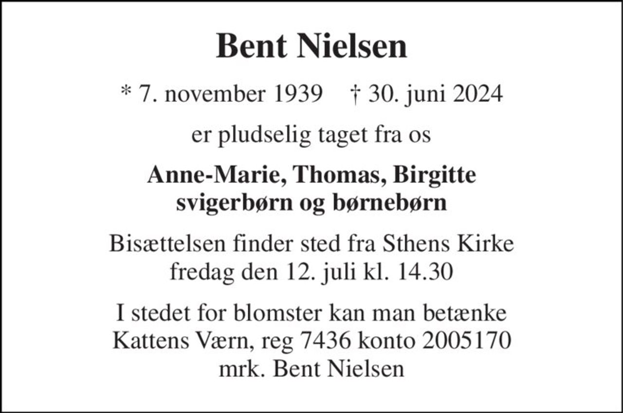 Bent Nielsen 
*​ 7. november 1939​    †​ 30. juni 2024 
er pludselig taget fra os 
Anne-Marie, Thomas, Birgitte svigerbørn og børnebørn 
Bisættelsen​ finder sted fra Sthens Kirke​ fredag den 12. juli​ kl. 14.30 
I stedet for blomster kan man betænke Kattens Værn, reg 7436 konto 2005170 mrk. Bent Nielsen