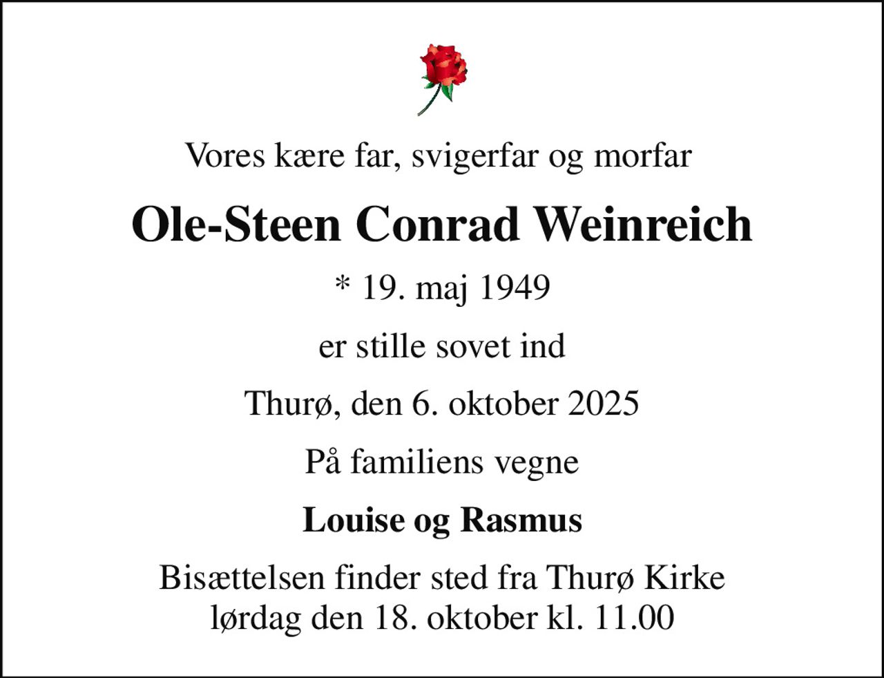 Vores kære far, svigerfar og morfar 
Ole-Steen Conrad Weinreich
* 19. maj 1949
er stille sovet ind
Thurø, den 6. oktober 2025
På familiens vegne
Louise og Rasmus
Bisættelsen finder sted fra Thurø Kirke  lørdag den 18. oktober kl. 11.00