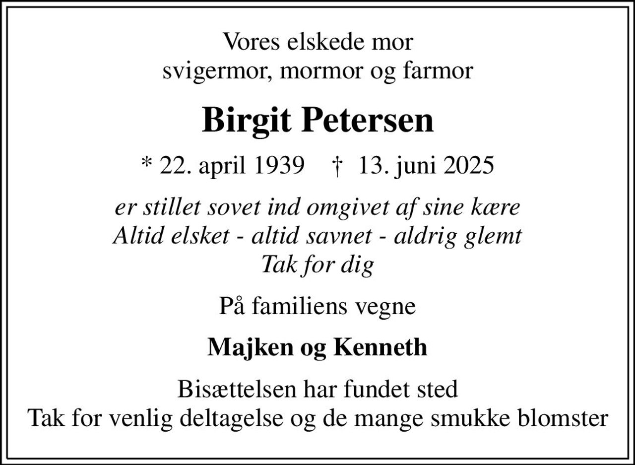 Vores elskede mor svigermor, mormor og farmor
Birgit Petersen
* 22. april 1939    ✝ 13. juni 2025
er stillet sovet ind omgivet af sine kære Altid elsket - altid savnet - aldrig glemt Tak for dig
På familiens vegne
Majken og Kenneth
Bisættelsen har fundet sted Tak for venlig deltagelse og de mange smukke blomster