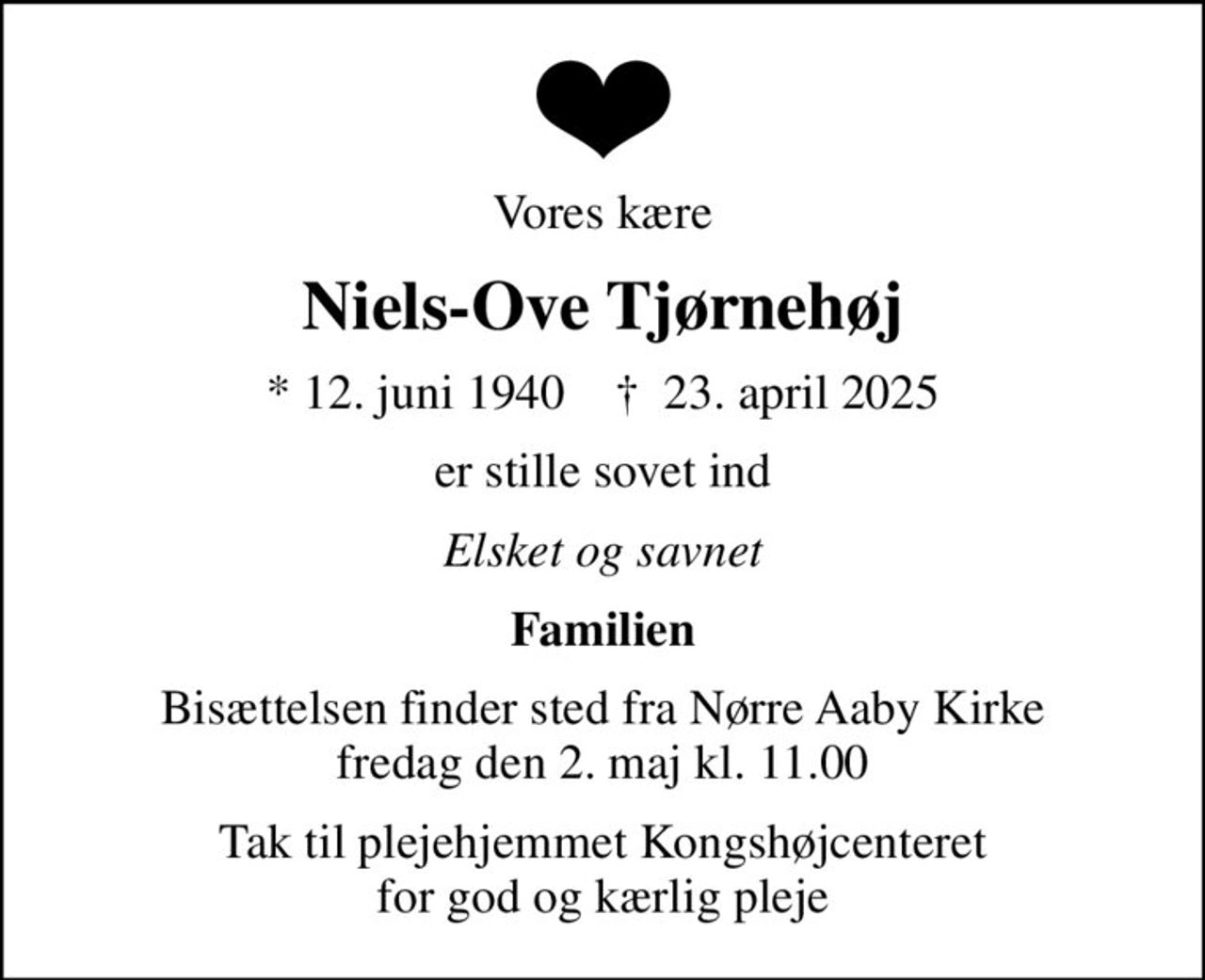 Vores kære
Niels-Ove Tjørnehøj
* 12. juni 1940    ✝ 23. april 2025
er stille sovet ind
Elsket og savnet
Familien
Bisættelsen finder sted fra Nørre Aaby Kirke  fredag den 2. maj kl. 11.00 
Tak til plejehjemmet Kongshøjcenteret for god og kærlig pleje