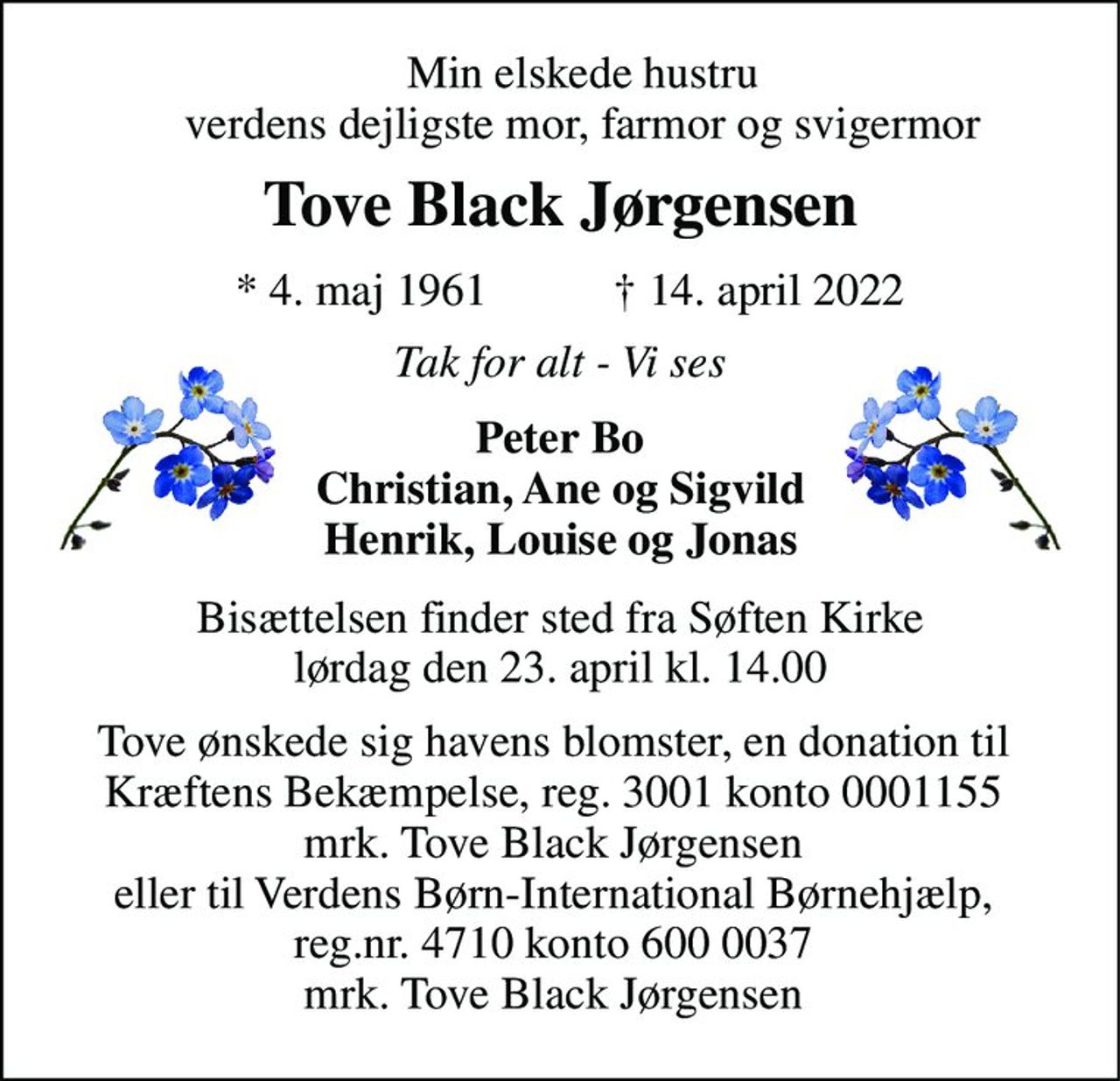 Min elskede hustru verdens dejligste mor, farmor og svigermor 
Tove Black Jørgensen 
*​ 4. maj 1961​ 
†​ 14. april 2022​ 
Tak for alt - Vi ses 
Peter Bo Christian, Ane og Sigvild Henrik, Louise og Jonas 
Bisættelsen​ finder sted fra Søften Kirke​ lørdag den 23. april​ kl. 14.00 
Tove ønskede sig havens blomster, en donation til Kræftens Bekæmpelse, reg. 3001 konto 0001155 mrk. Tove Black Jørgensen eller til Verdens Børn-International Børnehjælp, reg.nr. 4710 konto 600 0037 mrk. Tove Black Jørgensen