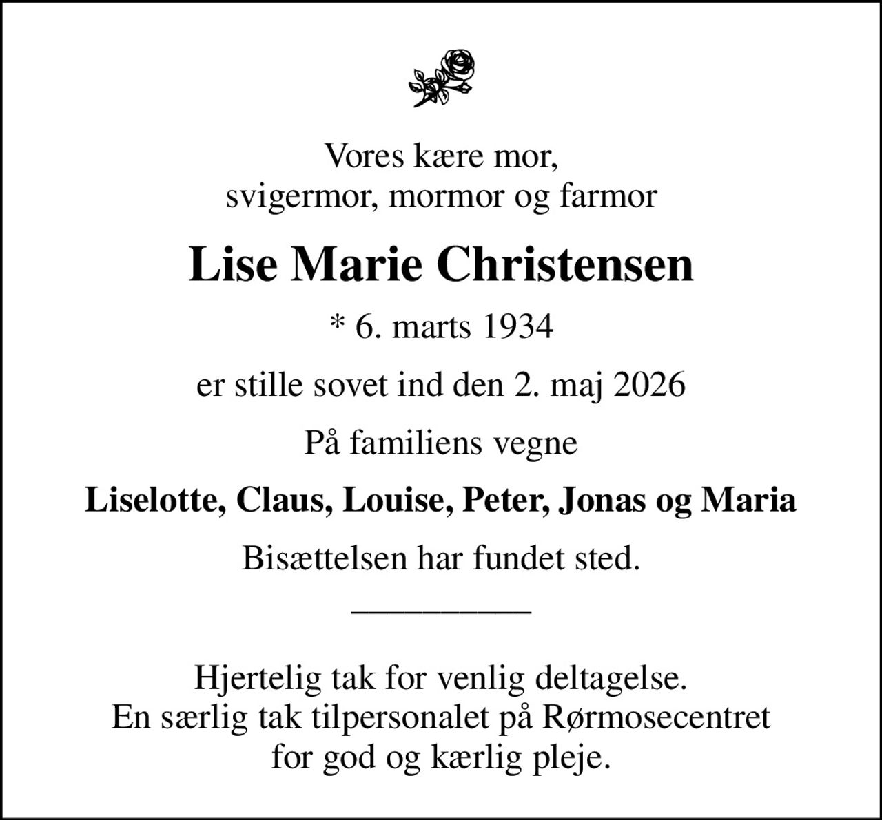 Vores kære mor, svigermor, mormor og farmor
Lise Marie Christensen
* 6. marts 1934
er stille sovet ind den 2. maj 2026
På familiens vegne
Liselotte, Claus, Louise, Peter, Jonas og Maria
Bisættelsen har fundet sted. __________  Hjertelig tak for venlig deltagelse. En særlig tak tilpersonalet på Rørmosecentret for god og kærlig pleje.