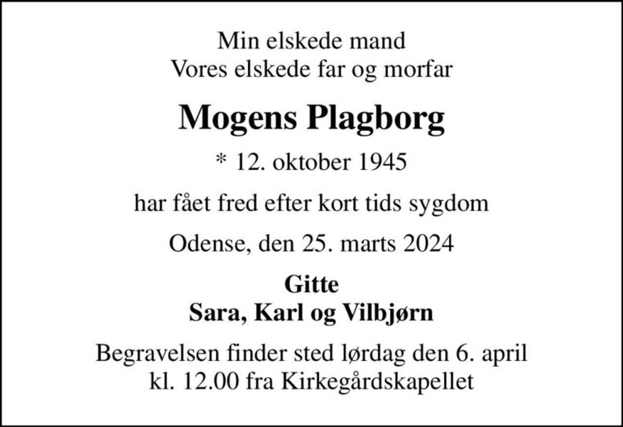 Min elskede mand Vores elskede far og morfar
Mogens Plagborg
* 12. oktober 1945
har fået fred efter kort tids sygdom
Odense, den 25. marts 2024
Gitte Sara, Karl og Vilbjørn
Begravelsen finder sted lørdag den 6. april kl. 12.00 fra Kirkegårdskapellet