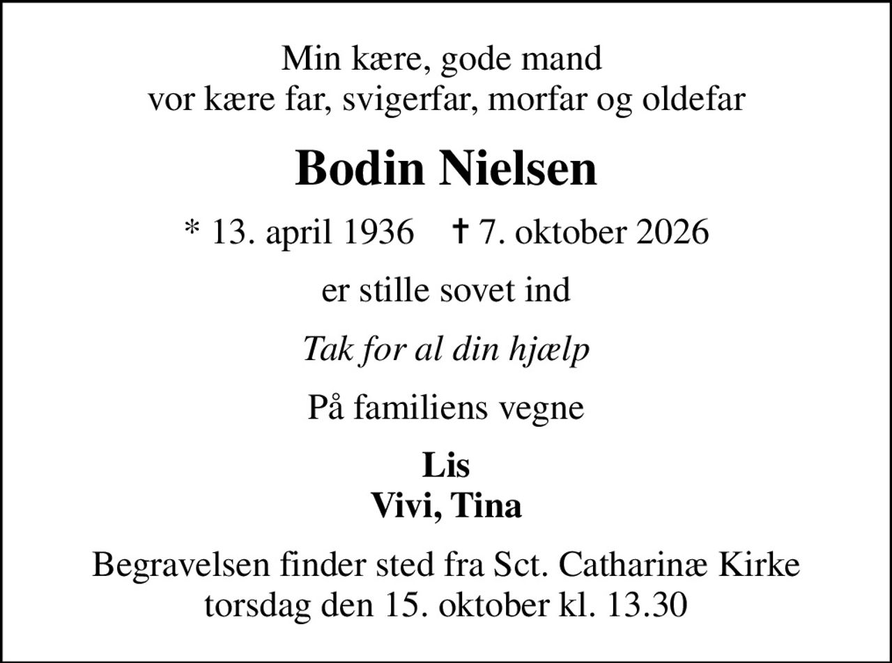Min kære, gode mand  vor kære far, svigerfar, morfar og oldefar
Bodin Nielsen
* 13. april 1936    ✝ 7. oktober 2026
er stille sovet ind
Tak for al din hjælp
På familiens vegne
Lis Vivi, Tina
Begravelsen finder sted fra Sct. Catharinæ Kirke  torsdag den 15. oktober kl. 13.30