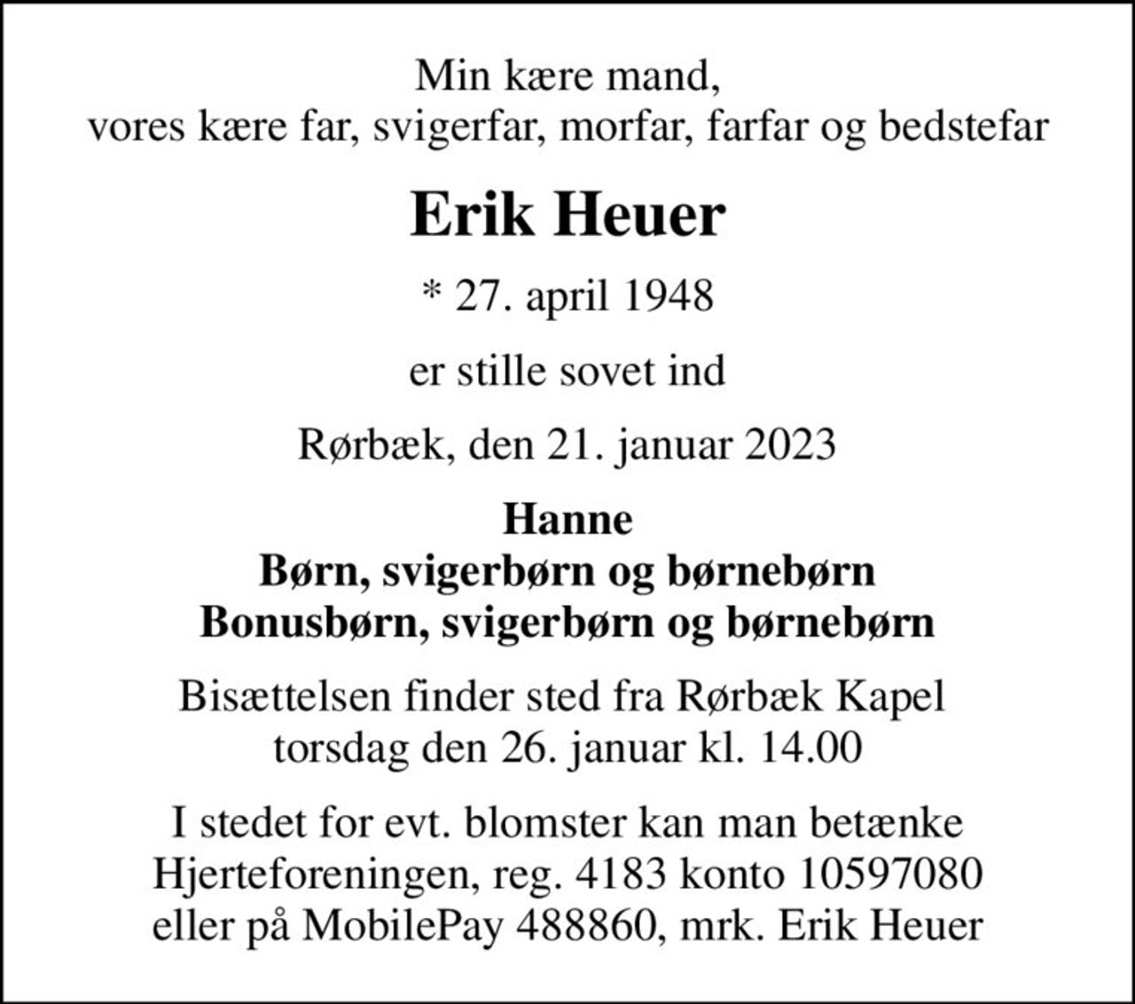 Min kære mand, vores kære far, svigerfar, morfar, farfar og bedstefar
Erik Heuer
* 27. april 1948
er stille sovet ind
Rørbæk, den 21. januar 2023
Hanne Børn, svigerbørn og børnebørn Bonusbørn, svigerbørn og børnebørn
Bisættelsen finder sted fra Rørbæk Kapel  torsdag den 26. januar kl. 14.00
I stedet for evt. blomster kan man betænke Hjerteforeningen, reg. 4183 konto 10597080 eller på MobilePay 488860, mrk. Erik Heuer