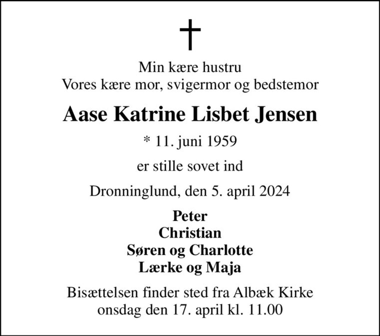 Min kære hustru Vores kære mor, svigermor og bedstemor
Aase Katrine Lisbet Jensen
* 11. juni 1959
er stille sovet ind
Dronninglund, den 5. april 2024
Peter Christian Søren og Charlotte Lærke og Maja
Bisættelsen finder sted fra Albæk Kirke  onsdag den 17. april kl. 11.00