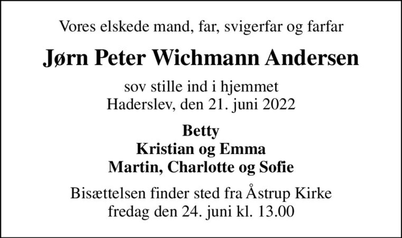 Vores elskede mand, far, svigerfar og farfar
Jørn Peter Wichmann Andersen
sov stille ind i hjemmet Haderslev, den 21. juni 2022
Betty Kristian og Emma Martin, Charlotte og Sofie
Bisættelsen finder sted fra Åstrup Kirke  fredag den 24. juni kl. 13.00